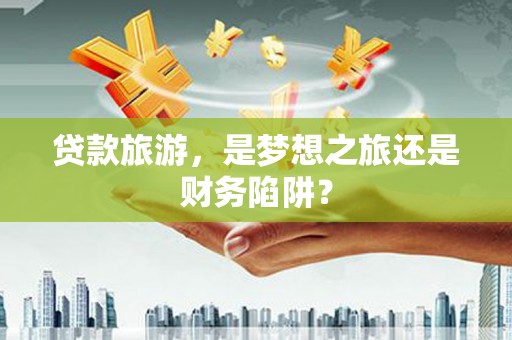宁明贷款旅游，是梦想之旅还是财务陷阱？