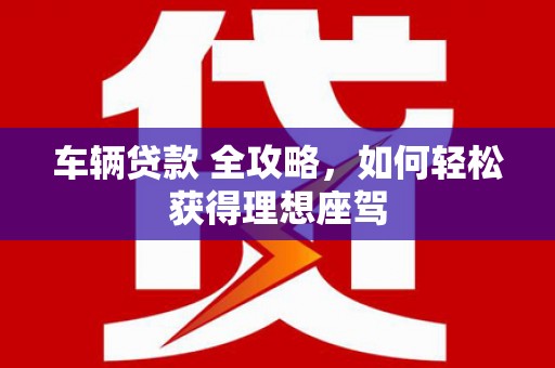 宁明车辆贷款 全攻略，如何轻松获得理想座驾