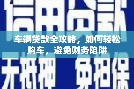 宁明车辆贷款全攻略，如何轻松购车，避免财务陷阱