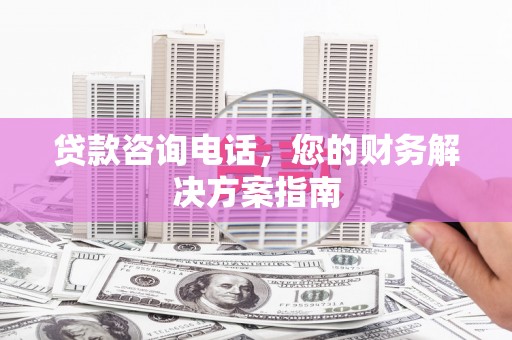 宁明贷款咨询电话，您的财务解决方案指南