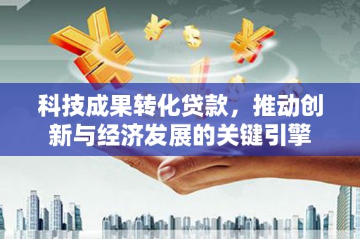 宁明科技成果转化贷款，推动创新与经济发展的关键引擎