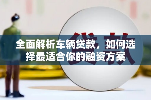 宁明全面解析车辆贷款，如何选择最适合你的融资方案