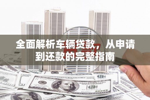 宁明全面解析车辆贷款，从申请到还款的完整指南